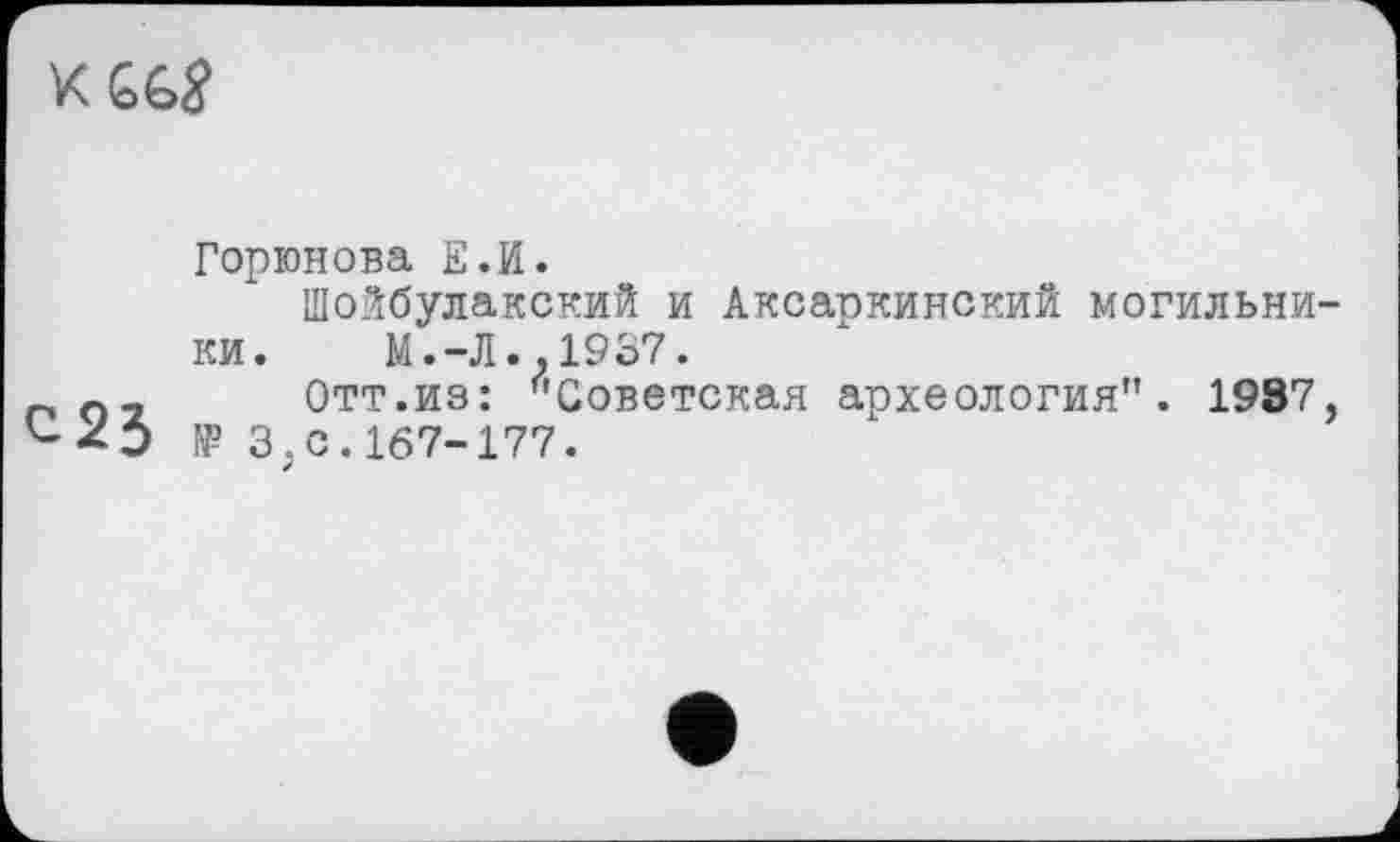 ﻿К GG$
Горюнова Е.И.
Шойбулакский и Аксаркинский могильники. M.-JI..19S7.
п	Отт.из: "Советская археология". 19S7,
'--О № 3;С. 167-177.